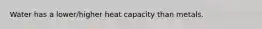Water has a lower/higher heat capacity than metals.