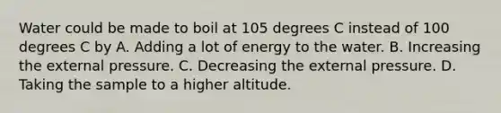 Water could be made to boil at 105 degrees C instead of 100 degrees C by A. Adding a lot of energy to the water. B. Increasing the external pressure. C. Decreasing the external pressure. D. Taking the sample to a higher altitude.