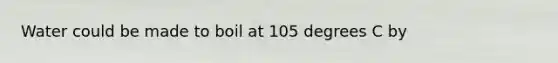 Water could be made to boil at 105 degrees C by