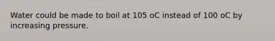 Water could be made to boil at 105 oC instead of 100 oC by increasing pressure.