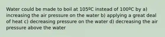 Water could be made to boil at 105ºC instead of 100ºC by a) increasing the air pressure on the water b) applying a great deal of heat c) decreasing pressure on the water d) decreasing the air pressure above the water