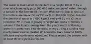 The water is maintained in the dam at a height 100.0 m by a river which annually puts 300,000 cubic meters of water through a turbine at the bottom of the dam (Volumetric flow in and out the turbine are equal (V1=V2V1=V2) at 300,000 m3/yr. Assume the density of water is 1,000 kg/m3 and g=9.81 m / s2. As a reminder: PE = mass x gravity x height and mass = density x volume If the kinetic energy from the years worth of flowing water is transformed into electrical energy using a turbine how much power can be created (in kilowatts, kW). Assume 100% efficient and continuous operation. Please report the answer with at least three significant figures.