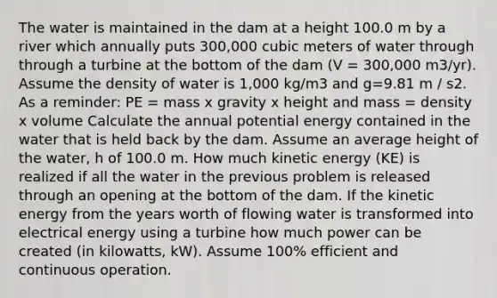 The water is maintained in the dam at a height 100.0 m by a river which annually puts 300,000 cubic meters of water through through a turbine at the bottom of the dam (V = 300,000 m3/yr). Assume the density of water is 1,000 kg/m3 and g=9.81 m / s2. As a reminder: PE = mass x gravity x height and mass = density x volume Calculate the annual potential energy contained in the water that is held back by the dam. Assume an average height of the water, h of 100.0 m. How much kinetic energy (KE) is realized if all the water in the previous problem is released through an opening at the bottom of the dam. If the kinetic energy from the years worth of flowing water is transformed into electrical energy using a turbine how much power can be created (in kilowatts, kW). Assume 100% efficient and continuous operation.