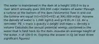 The water is maintained in the dam at a height 100.0 m by a river which annually puts 300,000 cubic meters of water through a turbine at the bottom of the dam (Volumetric flow in and out the turbine are equal (V1=V2V1=V2) at 300,000 m3/yr. Assume the density of water is 1,000 kg/m3 and g=9.81 m / s2. As a reminder: PE = mass x gravity x height and mass = density x volume Calculate the annual potential energy contained in the water that is held back by the dam. Assume an average height of the water, h of 100.0 m. Express the answer in GJ (at least three significant figures).