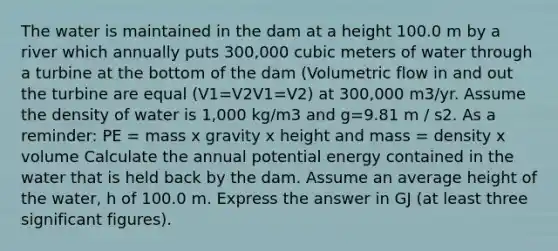 The water is maintained in the dam at a height 100.0 m by a river which annually puts 300,000 cubic meters of water through a turbine at the bottom of the dam (Volumetric flow in and out the turbine are equal (V1=V2V1=V2) at 300,000 m3/yr. Assume the density of water is 1,000 kg/m3 and g=9.81 m / s2. As a reminder: PE = mass x gravity x height and mass = density x volume Calculate the annual potential energy contained in the water that is held back by the dam. Assume an average height of the water, h of 100.0 m. Express the answer in GJ (at least three significant figures).