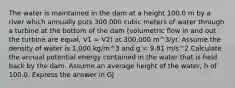 The water is maintained in the dam at a height 100.0 m by a river which annually puts 300,000 cubic meters of water through a turbine at the bottom of the dam (volumetric flow in and out the turbine are equal, V1 = V2) at 300,000 m^3/yr. Assume the density of water is 1,000 kg/m^3 and g = 9.81 m/s^2 Calculate the annual potential energy contained in the water that is held back by the dam. Assume an average height of the water, h of 100.0. Express the answer in GJ