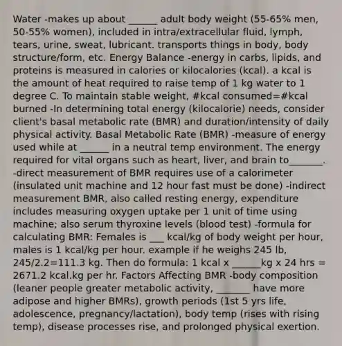 Water -makes up about ______ adult body weight (55-65% men, 50-55% women), included in intra/extracellular fluid, lymph, tears, urine, sweat, lubricant. transports things in body, body structure/form, etc. Energy Balance -energy in carbs, lipids, and proteins is measured in calories or kilocalories (kcal). a kcal is the amount of heat required to raise temp of 1 kg water to 1 degree C. To maintain stable weight, #kcal consumed=#kcal burned -In determining total energy (kilocalorie) needs, consider client's basal metabolic rate (BMR) and duration/intensity of daily physical activity. Basal Metabolic Rate (BMR) -measure of energy used while at ______ in a neutral temp environment. The energy required for vital organs such as heart, liver, and brain to_______. -direct measurement of BMR requires use of a calorimeter (insulated unit machine and 12 hour fast must be done) -indirect measurement BMR, also called resting energy, expenditure includes measuring oxygen uptake per 1 unit of time using machine; also serum thyroxine levels (blood test) -formula for calculating BMR: Females is ___ kcal/kg of body weight per hour, males is 1 kcal/kg per hour. example if he weighs 245 lb, 245/2.2=111.3 kg. Then do formula: 1 kcal x ______kg x 24 hrs = 2671.2 kcal.kg per hr. Factors Affecting BMR -body composition (leaner people greater metabolic activity, _______ have more adipose and higher BMRs), growth periods (1st 5 yrs life, adolescence, pregnancy/lactation), body temp (rises with rising temp), disease processes rise, and prolonged physical exertion.