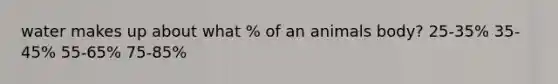 water makes up about what % of an animals body? 25-35% 35-45% 55-65% 75-85%