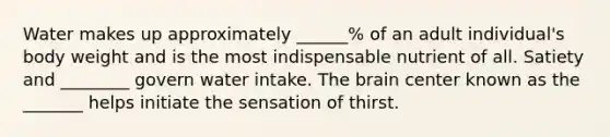 Water makes up approximately ______% of an adult individual's body weight and is the most indispensable nutrient of all. Satiety and ________ govern water intake. The brain center known as the _______ helps initiate the sensation of thirst.