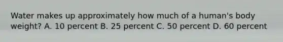 Water makes up approximately how much of a human's body weight? A. 10 percent B. 25 percent C. 50 percent D. 60 percent