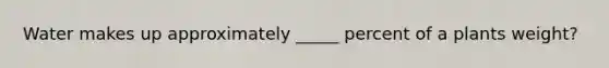 Water makes up approximately _____ percent of a plants weight?