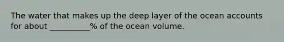 The water that makes up the deep layer of the ocean accounts for about __________% of the ocean volume.