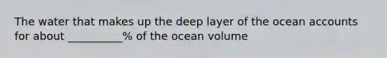 The water that makes up the deep layer of the ocean accounts for about __________% of the ocean volume