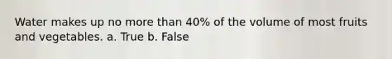 Water makes up no more than 40% of the volume of most fruits and vegetables. a. True b. False