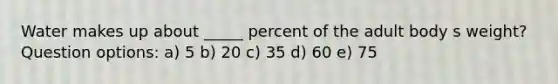 Water makes up about _____ percent of the adult body s weight? Question options: a) 5 b) 20 c) 35 d) 60 e) 75