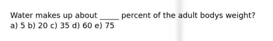 Water makes up about _____ percent of the adult bodys weight? a) 5 b) 20 c) 35 d) 60 e) 75