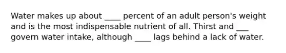 Water makes up about ____ percent of an adult person's weight and is the most indispensable nutrient of all. Thirst and ___ govern water intake, although ____ lags behind a lack of water.