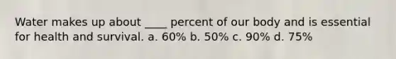 Water makes up about ____ percent of our body and is essential for health and survival. a. 60% b. 50% c. 90% d. 75%