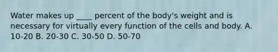 Water makes up ____ percent of the body's weight and is necessary for virtually every function of the cells and body. A. 10-20 B. 20-30 C. 30-50 D. 50-70