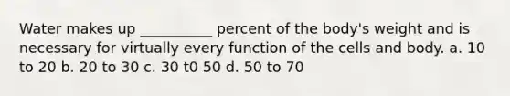 Water makes up __________ percent of the body's weight and is necessary for virtually every function of the cells and body. a. 10 to 20 b. 20 to 30 c. 30 t0 50 d. 50 to 70