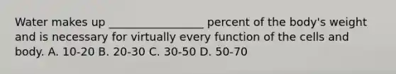 Water makes up _________________ percent of the body's weight and is necessary for virtually every function of the cells and body. A. 10-20 B. 20-30 C. 30-50 D. 50-70