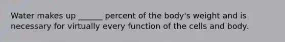 Water makes up ______ percent of the body's weight and is necessary for virtually every function of the cells and body.