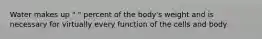 Water makes up " " percent of the body's weight and is necessary for virtually every function of the cells and body