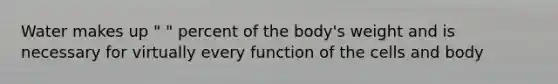 Water makes up " " percent of the body's weight and is necessary for virtually every function of the cells and body