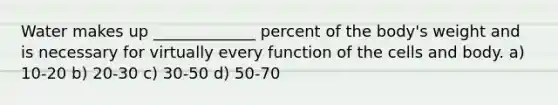 Water makes up _____________ percent of the body's weight and is necessary for virtually every function of the cells and body. a) 10-20 b) 20-30 c) 30-50 d) 50-70
