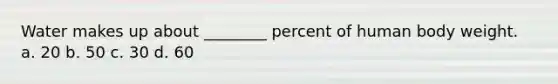 Water makes up about ________ percent of human body weight. a. 20 b. 50 c. 30 d. 60