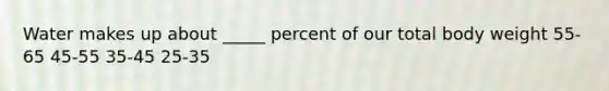Water makes up about _____ percent of our total body weight 55-65 45-55 35-45 25-35