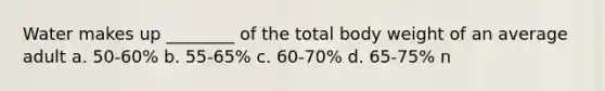 Water makes up ________ of the total body weight of an average adult a. 50-60% b. 55-65% c. 60-70% d. 65-75% n
