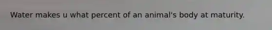 Water makes u what percent of an animal's body at maturity.