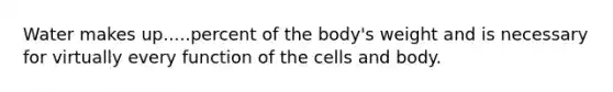 Water makes up.....percent of the body's weight and is necessary for virtually every function of the cells and body.