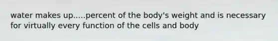 water makes up.....percent of the body's weight and is necessary for virtually every function of the cells and body