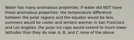 Water has many anomalous properties. If water did NOT have these anomalous properties: the temperature difference between the polar regions and the equator would be less. summers would be cooler and winters warmer in San Francisco and Los Angeles. the polar ice caps would extend to much lower latitudes than they do now. A, B, and C none of the above