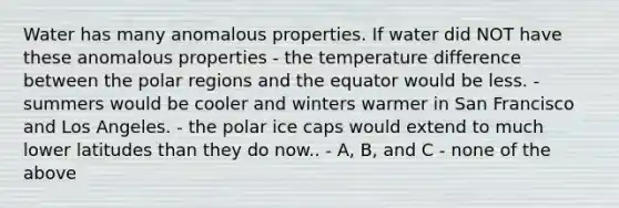 Water has many anomalous properties. If water did NOT have these anomalous properties - the temperature difference between the polar regions and the equator would be less. - summers would be cooler and winters warmer in San Francisco and Los Angeles. - the polar ice caps would extend to much lower latitudes than they do now.. - A, B, and C - none of the above