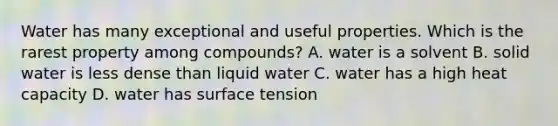 Water has many exceptional and useful properties. Which is the rarest property among compounds? A. water is a solvent B. solid water is less dense than liquid water C. water has a high heat capacity D. water has surface tension