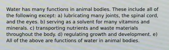 Water has many functions in animal bodies. These include all of the following except: a) lubricating many joints, the spinal cord, and the eyes. b) serving as a solvent for many vitamins and minerals. c) transporting nutrients and waste materials throughout the body. d) regulating growth and development. e) All of the above are functions of water in animal bodies.