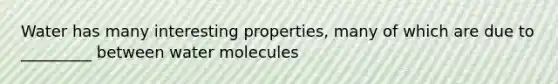 Water has many interesting properties, many of which are due to _________ between water molecules