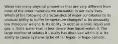 Water has many physical properties that are very different from most of the other materials we encounter in our daily lives. Which of the following characteristics of water contributes to its unusual ability to buffer temperature changes? a. Its unusually low molecular weight. b. Its ability to exist as a solid, liquid and gas. c. Solid water (ice) is less dense than liquid water. d. The large number of solutes it usually has dissolved within it. e. Its ability to cause systems to be either hyper- or hypo-osmotic.