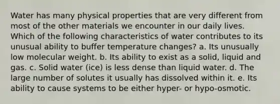 Water has many physical properties that are very different from most of the other materials we encounter in our daily lives. Which of the following characteristics of water contributes to its unusual ability to buffer temperature changes? a. Its unusually low molecular weight. b. Its ability to exist as a solid, liquid and gas. c. Solid water (ice) is less dense than liquid water. d. The large number of solutes it usually has dissolved within it. e. Its ability to cause systems to be either hyper- or hypo-osmotic.