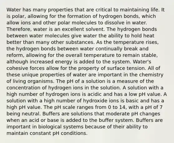 Water has many properties that are critical to maintaining life. It is polar, allowing for the formation of hydrogen bonds, which allow ions and other polar molecules to dissolve in water. Therefore, water is an excellent solvent. The hydrogen bonds between water molecules give water the ability to hold heat better than many other substances. As the temperature rises, the hydrogen bonds between water continually break and reform, allowing for the overall temperature to remain stable, although increased energy is added to the system. Water's cohesive forces allow for the property of surface tension. All of these unique properties of water are important in the chemistry of living organisms. The pH of a solution is a measure of the concentration of hydrogen ions in the solution. A solution with a high number of hydrogen ions is acidic and has a low pH value. A solution with a high number of hydroxide ions is basic and has a high pH value. The pH scale ranges from 0 to 14, with a pH of 7 being neutral. Buffers are solutions that moderate pH changes when an acid or base is added to the buffer system. Buffers are important in biological systems because of their ability to maintain constant pH conditions.