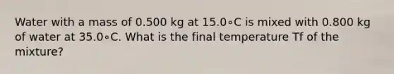 Water with a mass of 0.500 kg at 15.0∘C is mixed with 0.800 kg of water at 35.0∘C. What is the final temperature Tf of the mixture?