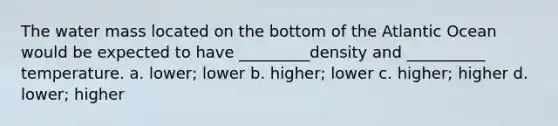 The water mass located on the bottom of the Atlantic Ocean would be expected to have _________density and __________ temperature. a. lower; lower b. higher; lower c. higher; higher d. lower; higher