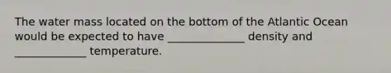 The water mass located on the bottom of the Atlantic Ocean would be expected to have ______________ density and _____________ temperature.