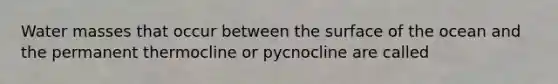 Water masses that occur between the surface of the ocean and the permanent thermocline or pycnocline are called