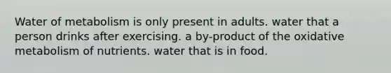 Water of metabolism is only present in adults. water that a person drinks after exercising. a by-product of the oxidative metabolism of nutrients. water that is in food.