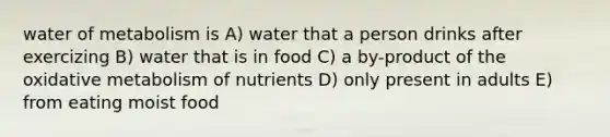 water of metabolism is A) water that a person drinks after exercizing B) water that is in food C) a by-product of the oxidative metabolism of nutrients D) only present in adults E) from eating moist food