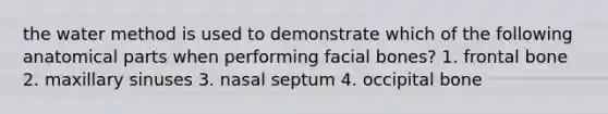 the water method is used to demonstrate which of the following anatomical parts when performing facial bones? 1. frontal bone 2. maxillary sinuses 3. nasal septum 4. occipital bone